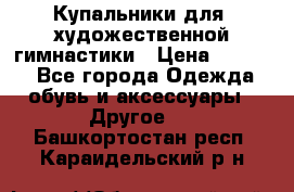 Купальники для  художественной гимнастики › Цена ­ 8 500 - Все города Одежда, обувь и аксессуары » Другое   . Башкортостан респ.,Караидельский р-н